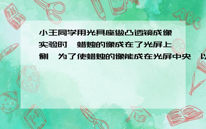 小王同学用光具座做凸透镜成像实验时,蜡烛的像成在了光屏上侧,为了使蜡烛的像能成在光屏中央,以下操作可达到目的是（　　）A．将凸透镜往上移 B．将光屏往下移 C．将蜡烛往上移 D．将