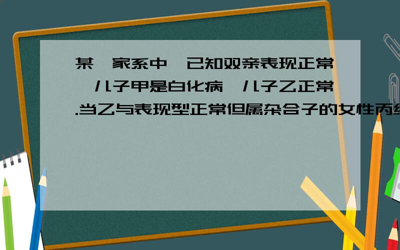 某一家系中,已知双亲表现正常,儿子甲是白化病,儿子乙正常.当乙与表现型正常但属杂合子的女性丙结婚后,乙与丙所生子女患病的几率是多少?