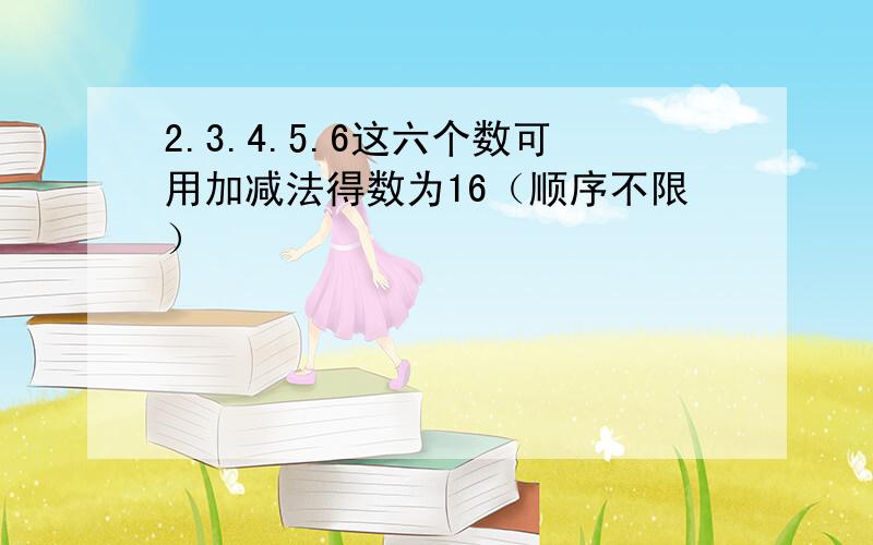 2.3.4.5.6这六个数可用加减法得数为16（顺序不限）