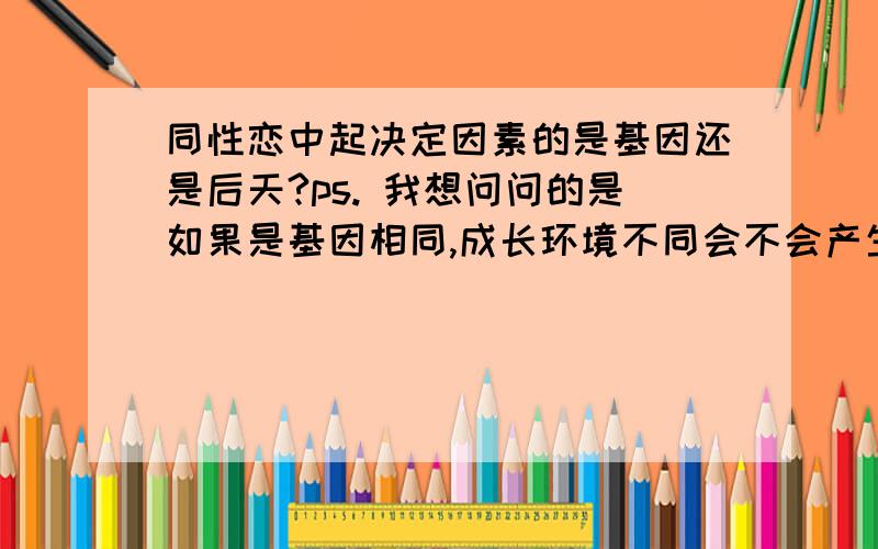 同性恋中起决定因素的是基因还是后天?ps. 我想问问的是如果是基因相同,成长环境不同会不会产生,一个是异性恋一个是同性恋的情况?例如,同卵双胞胎或者克隆人.还是说大部分人的基因都存