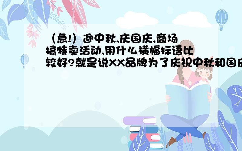 （急!）迎中秋,庆国庆,商场搞特卖活动,用什么横幅标语比较好?就是说XX品牌为了庆祝中秋和国庆要举行大型的特卖,准备拉横幅,横幅上写什么标语比较好呢?既要突出中秋和国庆,又要提到特