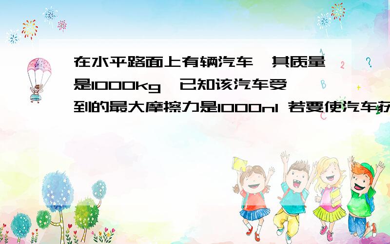 在水平路面上有辆汽车,其质量是1000kg,已知该汽车受到的最大摩擦力是1000n1 若要使汽车获得10m每平方秒的加速度,汽车应获得多大的推力2 在上诉加速度下,该汽车从静止加速到100公里每小时.