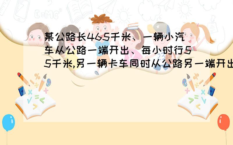 某公路长465千米、一辆小汽车从公路一端开出、每小时行55千米,另一辆卡车同时从公路另一端开出、、每小时行38千米、与小汽车相向而行.（1、）问两车同时向两地开出、几小时后相遇?（2