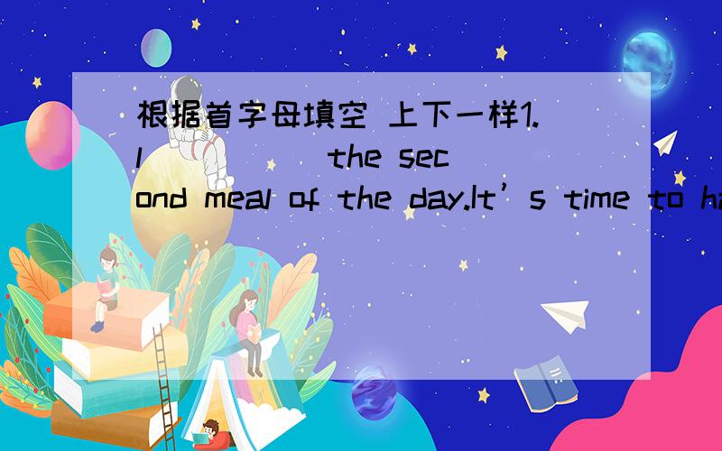 根据首字母填空 上下一样1.l_____ the second meal of the day.It’s time to have l_____2.a_____ in the number of.The teacher is a_____ the students3.c_____ pick out one thing from several thingsI don't know which one to c_____.4.m_____ new a