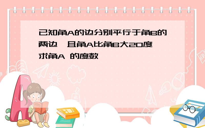 已知角A的边分别平行于角B的两边,且角A比角B大20度,求角A 的度数