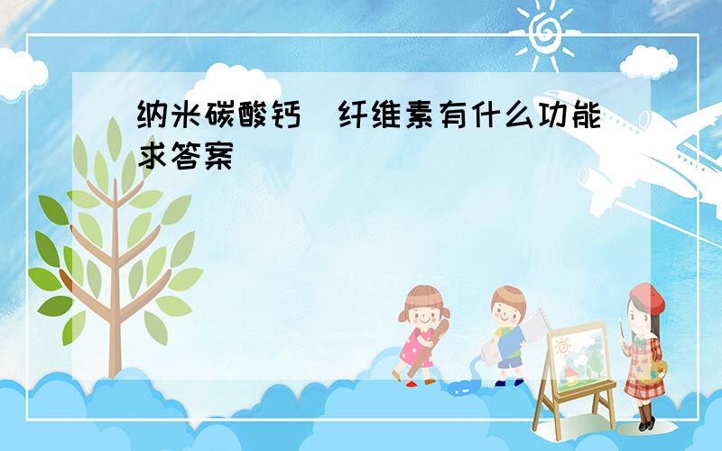 纳米碳酸钙\纤维素有什么功能求答案