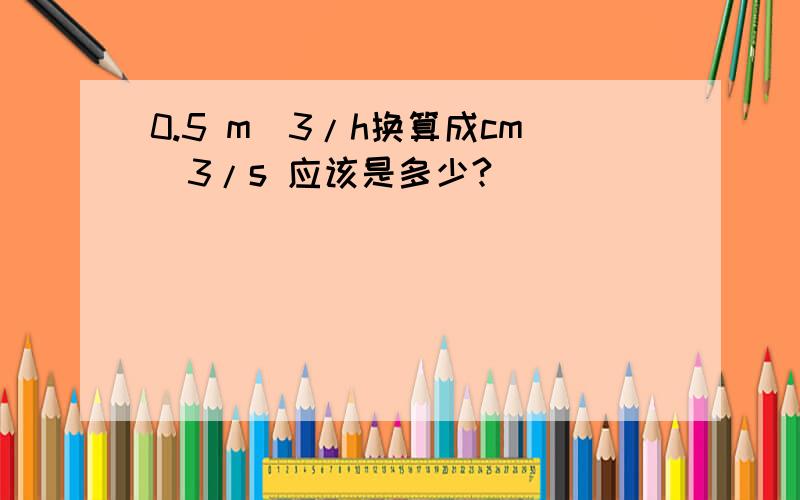 0.5 m^3/h换算成cm^3/s 应该是多少?