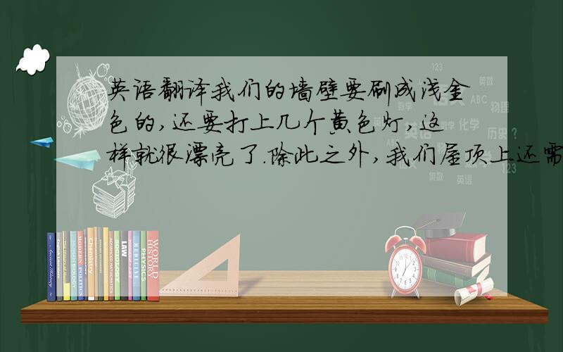 英语翻译我们的墙壁要刷成浅金色的,还要打上几个黄色灯,这样就很漂亮了.除此之外,我们屋顶上还需要吊起波浪型的蓝色轻纱,屋顶上还要挂2盏个性的时尚大吊灯,让它尽量的垂下来,我想客