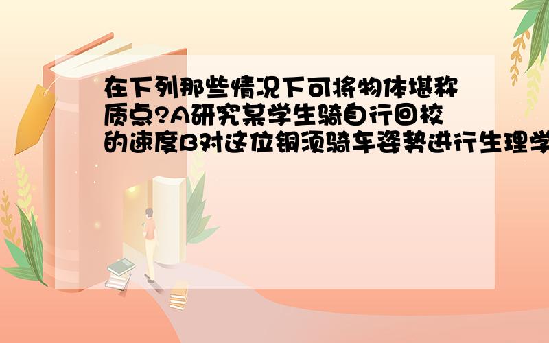 在下列那些情况下可将物体堪称质点?A研究某学生骑自行回校的速度B对这位铜须骑车姿势进行生理学分析C研究火车探测器从地球到火星的飞行轨道D研究火星探测器降落火星后如何探测火星