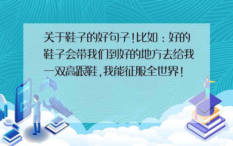 关于鞋子的好句子!比如：好的鞋子会带我们到好的地方去给我一双高跟鞋,我能征服全世界!