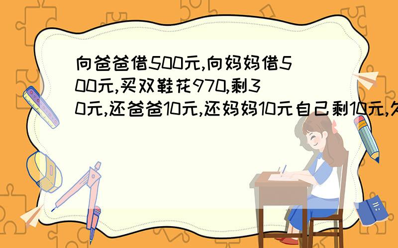 向爸爸借500元,向妈妈借500元,买双鞋花970,剩30元,还爸爸10元,还妈妈10元自己剩10元,欠爸爸490,欠妈妈490,490+490=980,加上自己10块=990,还有10元哪去了