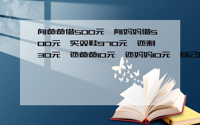 向爸爸借500元,向妈妈借500元,买双鞋970元,还剩30元,还爸爸10元,还妈妈10元,自己留10元,欠爸爸490元,欠...向爸爸借500元,向妈妈借500元,买双鞋970元,还剩30元,还爸爸10元,还妈妈10元,自己留10元,欠爸