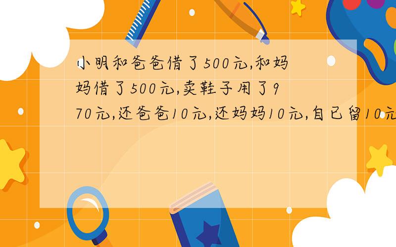 小明和爸爸借了500元,和妈妈借了500元,卖鞋子用了970元,还爸爸10元,还妈妈10元,自已留10元,490+4...小明和爸爸借了500元,和妈妈借了500元,卖鞋子用了970元,还爸爸10元,还妈妈10元,自已留10元,490+490+