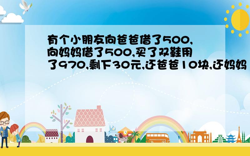 有个小朋友向爸爸借了500,向妈妈借了500,买了双鞋用了970,剩下30元,还爸爸10块,还妈妈10块,自己还剩有个小朋友向爸爸借了500,向妈妈借了500,买了双鞋用了970,剩下30元,还爸爸10块,还妈妈10块,自