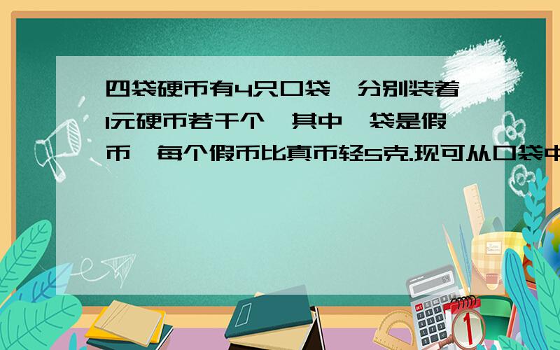 四袋硬币有4只口袋,分别装着1元硬币若干个,其中一袋是假币,每个假币比真币轻5克.现可从口袋中取出若干硬币放在天平上称,但只能称一次就找出假币,该如何称?