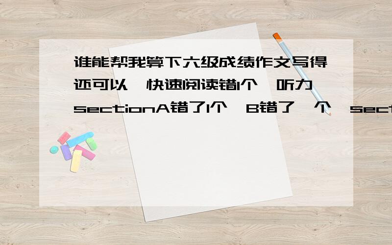 谁能帮我算下六级成绩作文写得还可以,快速阅读错1个,听力sectionA错了1个,B错了一个,sectionC错了三个单词一个句子,仔细阅读好像错了两个,完型错三个,翻译应该都对了,就算错一个吧,这样应该