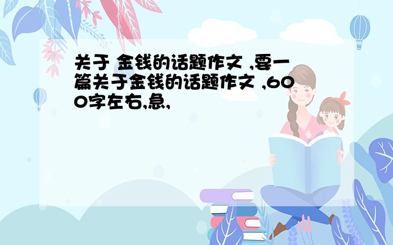 关于 金钱的话题作文 ,要一篇关于金钱的话题作文 ,600字左右,急,