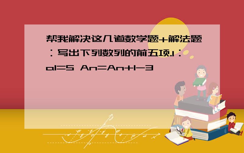 帮我解决这几道数学题+解法题：写出下列数列的前五项.1：a1=5 An=An+1-3