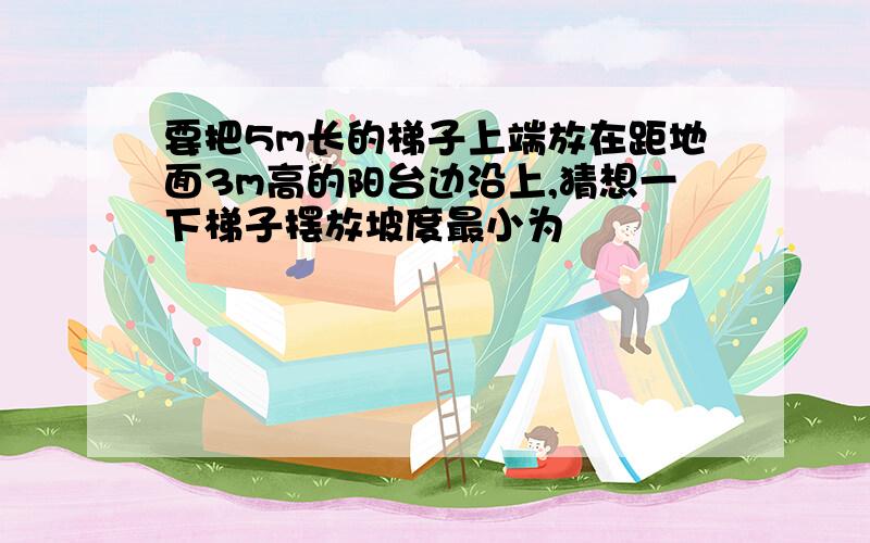 要把5m长的梯子上端放在距地面3m高的阳台边沿上,猜想一下梯子摆放坡度最小为