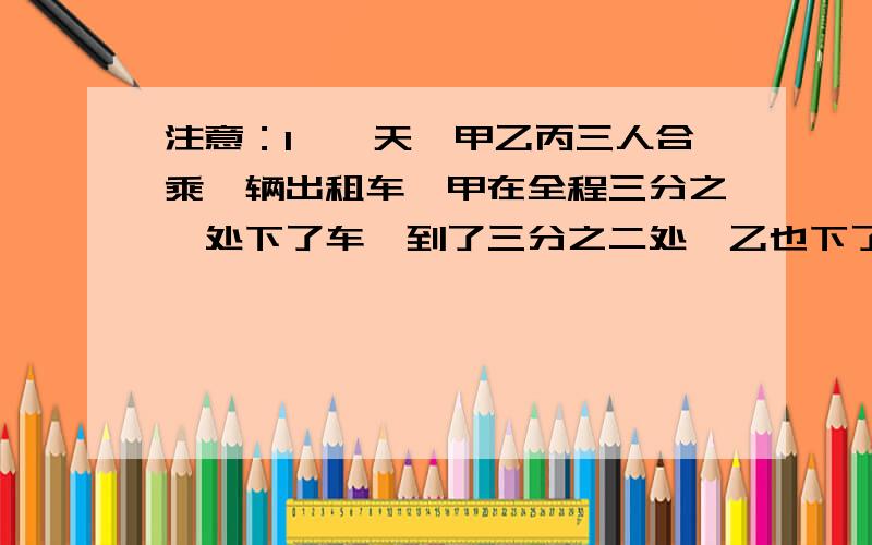 注意：1、一天,甲乙丙三人合乘一辆出租车,甲在全程三分之一处下了车,到了三分之二处,乙也下了车,最后一个丙坐到终点,付了90元.问他们三人如何承担车费比较合理?2、袋子里有足够多的红