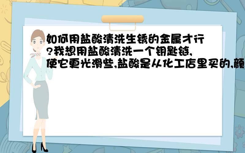 如何用盐酸清洗生锈的金属才行?我想用盐酸清洗一个钥匙链,使它更光滑些,盐酸是从化工店里买的,颜色是黄色的,浓度未知,不过应该很浓.我把钥匙链放进盐酸里面,立即就起反应,但没有起到