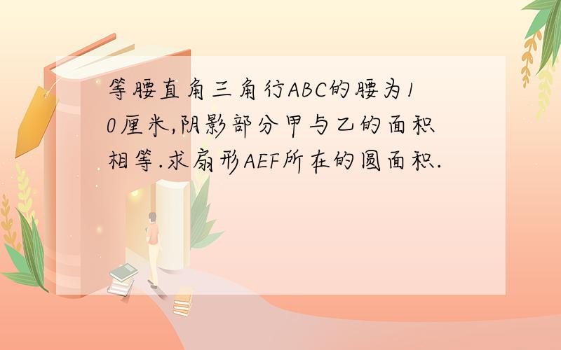 等腰直角三角行ABC的腰为10厘米,阴影部分甲与乙的面积相等.求扇形AEF所在的圆面积.