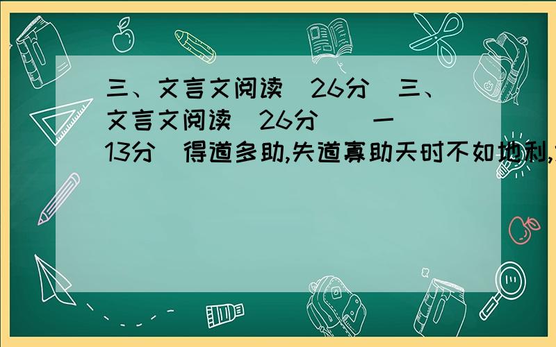 三、文言文阅读(26分)三、文言文阅读（26分）（一）（13分）得道多助,失道寡助天时不如地利,地利不如人和.三里之城,七里之郭,环而攻之而不胜.夫环而攻之,必有得天时者矣,然而不胜者,是