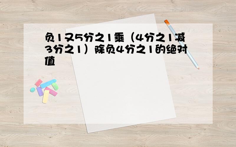 负1又5分之1乘（4分之1减3分之1）除负4分之1的绝对值