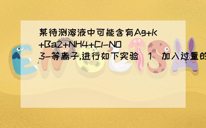 某待测溶液中可能含有Ag+K+Ba2+NH4+Cl-NO3-等离子,进行如下实验（1）加入过量的稀盐酸,有白色沉淀生成（2）过滤,在滤液中加入过量的稀硫酸,又白色沉淀生成（3）过滤,取少量滤液,加入NaOH至使