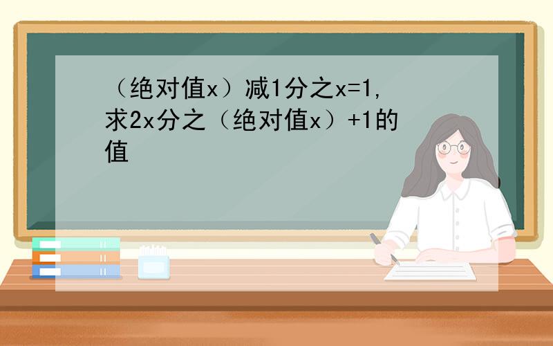 （绝对值x）减1分之x=1,求2x分之（绝对值x）+1的值