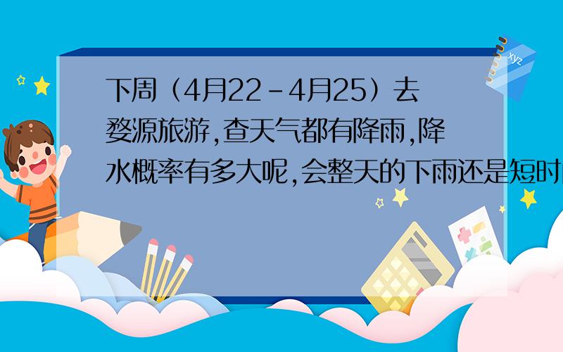 下周（4月22-4月25）去婺源旅游,查天气都有降雨,降水概率有多大呢,会整天的下雨还是短时间下雨呢?请婺源当地人或者了解婺源天气的朋友帮忙,天气预报说有阵雨大暴雨什么的,准吗?降水概