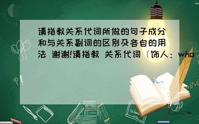 请指教关系代词所做的句子成分和与关系副词的区别及各自的用法 谢谢!请指教 关系代词〔饰人：who  whom  whose  that  as 饰物：which  whose  that  as〕所做的句子成分和与关系副词〔why  when  where