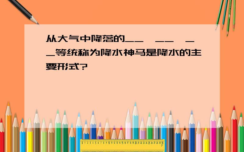 从大气中降落的__、__、__等统称为降水神马是降水的主要形式?