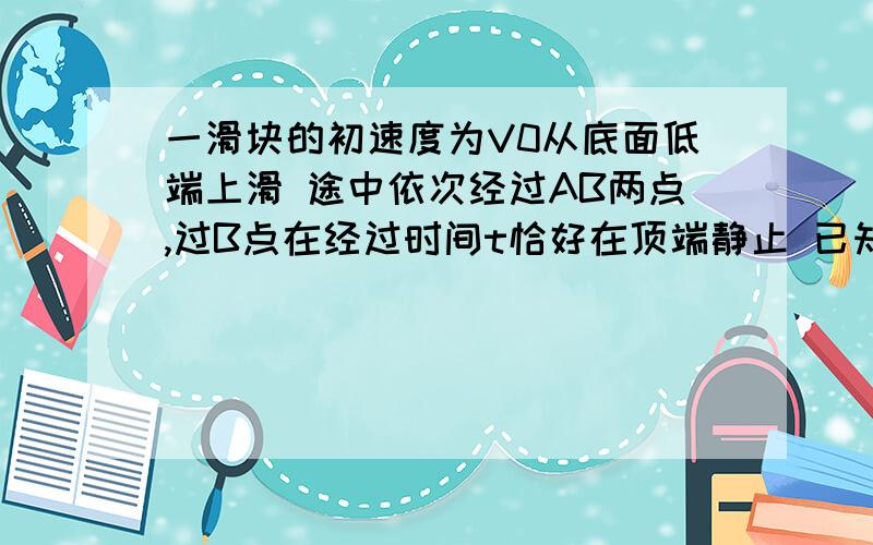 一滑块的初速度为V0从底面低端上滑 途中依次经过AB两点,过B点在经过时间t恰好在顶端静止 已知V0=4m/s AB=0.75m t=0.5s A点速度是B点速度的2倍 求斜面长度L 是多少?