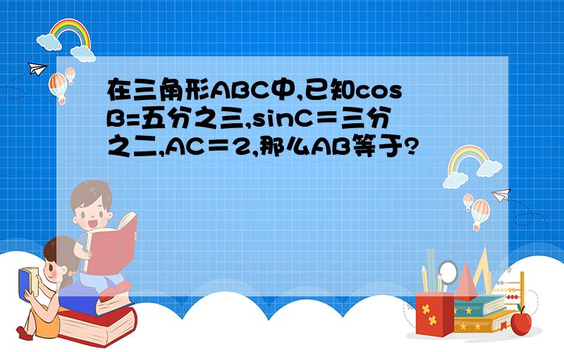 在三角形ABC中,已知cosB=五分之三,sinC＝三分之二,AC＝2,那么AB等于?