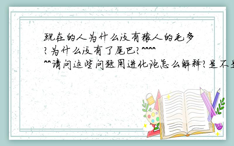 现在的人为什么没有猿人的毛多?为什么没有了尾巴?^^^^^^请问这些问题用进化论怎么解释?是不是有尾巴的人不适应而被淘汰,是不是毛多的也被淘汰了?而这些问题用“用进废退学说”却很好