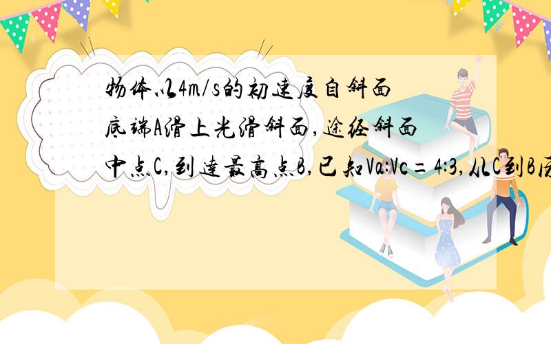 物体以4m/s的初速度自斜面底端A滑上光滑斜面,途经斜面中点C,到达最高点B,已知Va:Vc=4:3,从C到B历时（3-根号下2）秒,则到达斜面最高点的速度是多少?斜面的长度是多少?