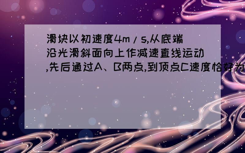 滑块以初速度4m/s,从底端沿光滑斜面向上作减速直线运动,先后通过A、B两点,到顶点C速度恰好为0,已知AB之间距离为0.75m,通过A是速度为通过B时速度2倍,滑块从B滑到C所用时间为0.5s,求斜面长度及