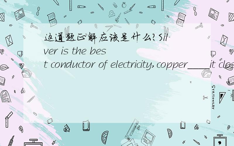 这道题正解应该是什么?Silver is the best conductor of electricity,copper____it closely.A.followed B.following C.to follow D.being followed