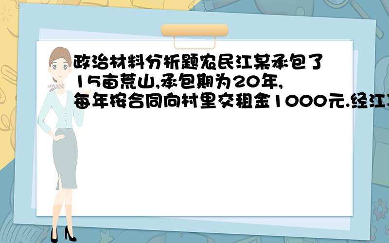 政治材料分析题农民江某承包了15亩荒山,承包期为20年,每年按合同向村里交租金1000元.经江某全家的辛勤劳动,荒山变成了果园.五年后开始受益,年获益近5万元,村里许多农民对此红了眼,聚众