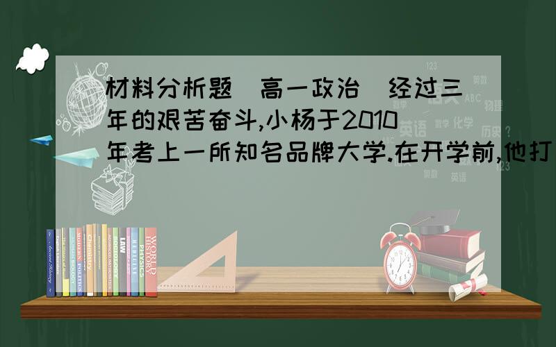 材料分析题（高一政治）经过三年的艰苦奋斗,小杨于2010年考上一所知名品牌大学.在开学前,他打算买一台笔记本电脑,以备以后学习娱乐之需.以下是他购买电脑的全过程,请你参与其中,感受