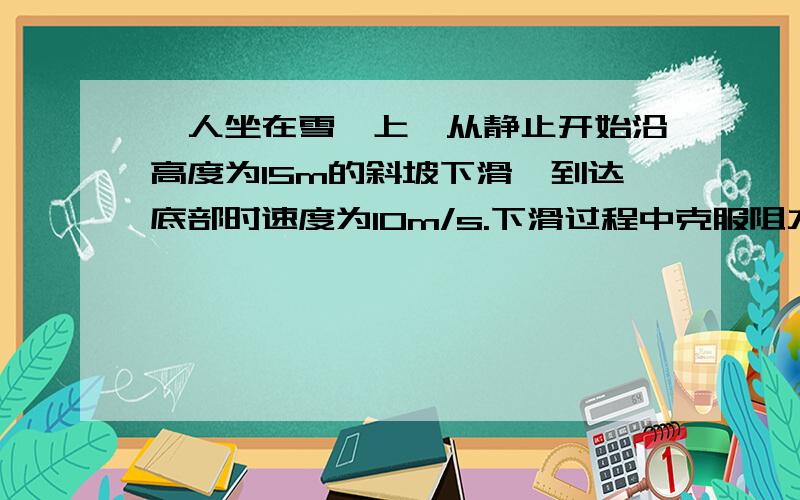 一人坐在雪橇上,从静止开始沿高度为15m的斜坡下滑,到达底部时速度为10m/s.下滑过程中克服阻力做功为--J一人坐在雪橇上,从静止开始沿高度为15m的斜坡下滑,到达底部时速度为10m/s.人和雪橇总