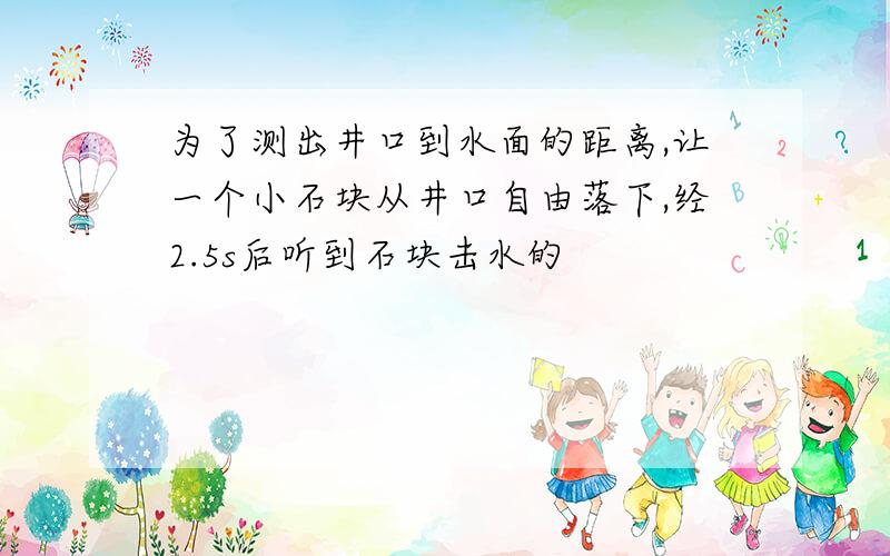 为了测出井口到水面的距离,让一个小石块从井口自由落下,经2.5s后听到石块击水的