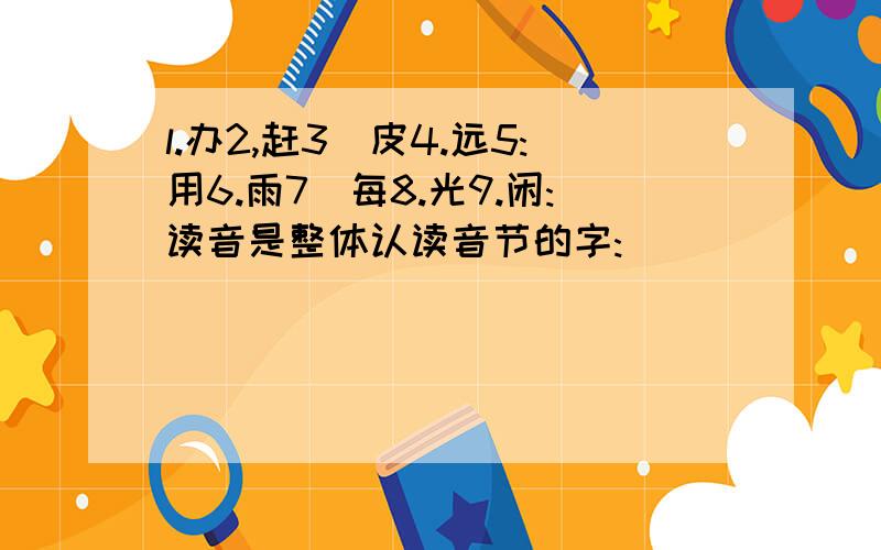 l.办2,赶3`皮4.远5:用6.雨7`每8.光9.闲:读音是整体认读音节的字: