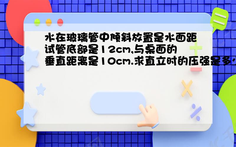 水在玻璃管中倾斜放置是水面距试管底部是12cm,与桌面的垂直距离是10cm.求直立时的压强是多少