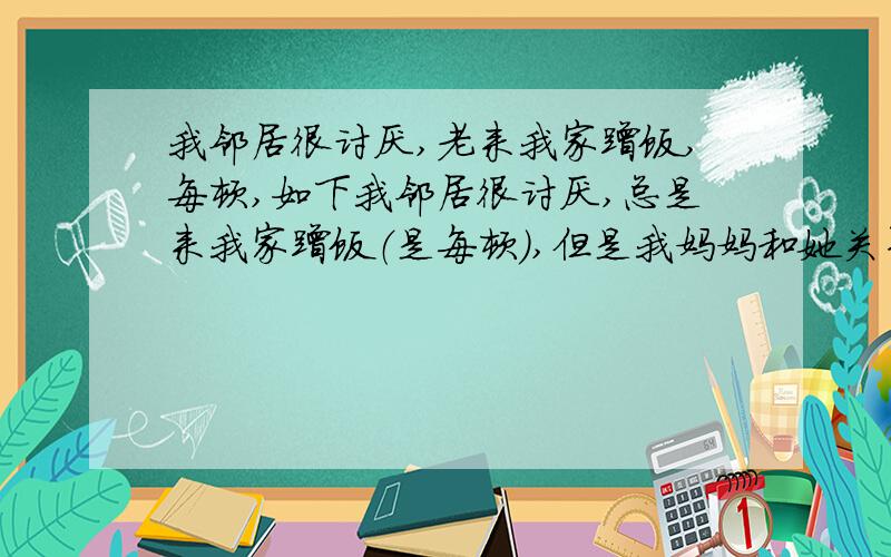 我邻居很讨厌,老来我家蹭饭,每顿,如下我邻居很讨厌,总是来我家蹭饭（是每顿）,但是我妈妈和她关系挺好的,最近邻居家的儿子告诉我妈妈说我谈恋爱,火啊,有什么办法能帮我委婉的骂几句