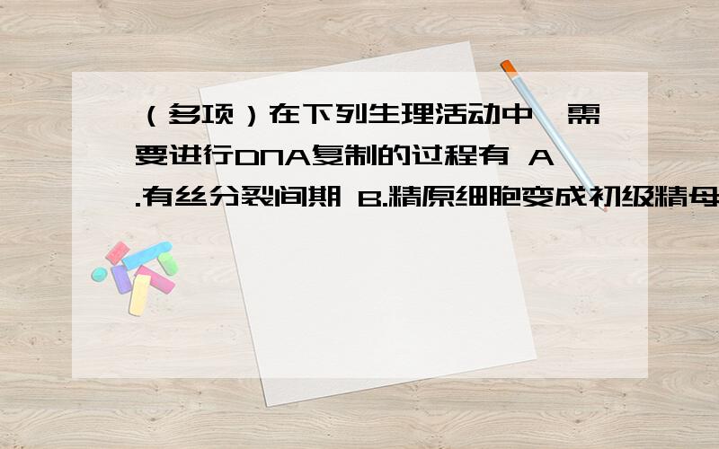 （多项）在下列生理活动中,需要进行DNA复制的过程有 A.有丝分裂间期 B.精原细胞变成初级精母细胞C.蛙的红细胞的增殖过程 D.人的红细胞成熟过程