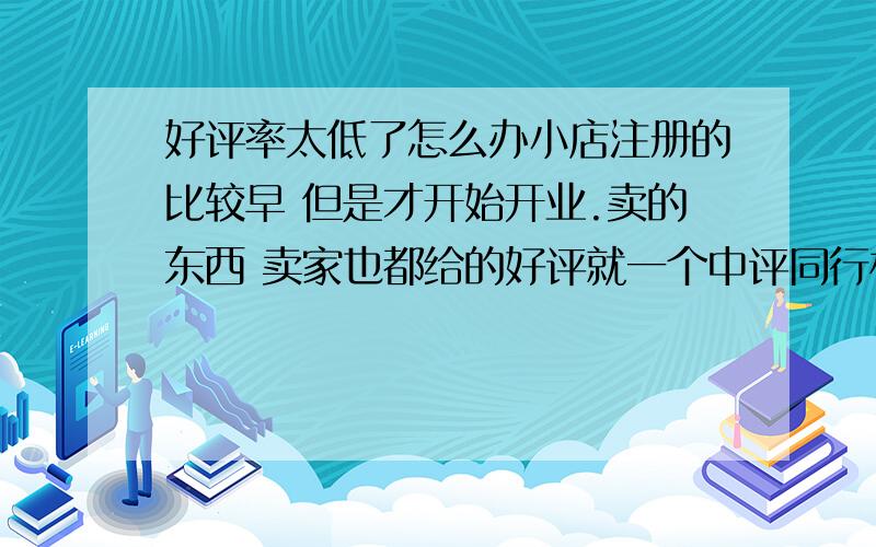 好评率太低了怎么办小店注册的比较早 但是才开始开业.卖的东西 卖家也都给的好评就一个中评同行相比也都是低于……是怎么回事呢这样好像很影响销售啊好久没生意了 愁呀各位有没有好