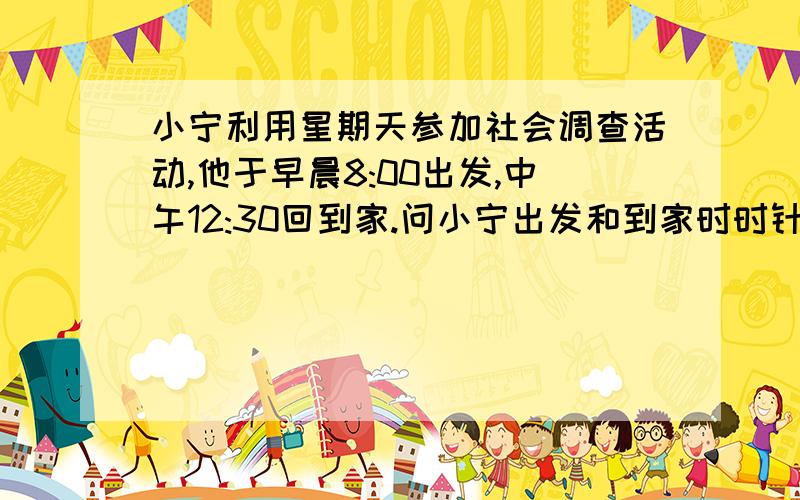 小宁利用星期天参加社会调查活动,他于早晨8:00出发,中午12:30回到家.问小宁出发和到家时时针和分针的夹角各为多少度?