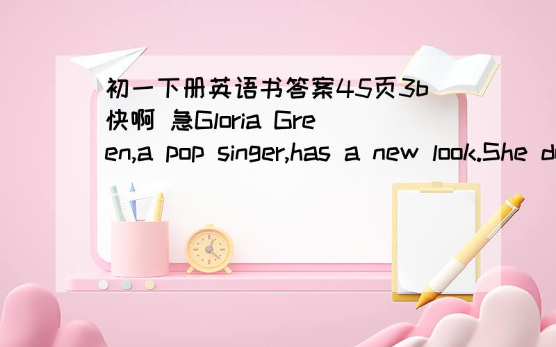 初一下册英语书答案45页3b快啊 急Gloria Green,a pop singer,has a new look.She doesn't have long hair now.She has______.And she doesn't wear______any more.She wears______now,and she wears______,too.